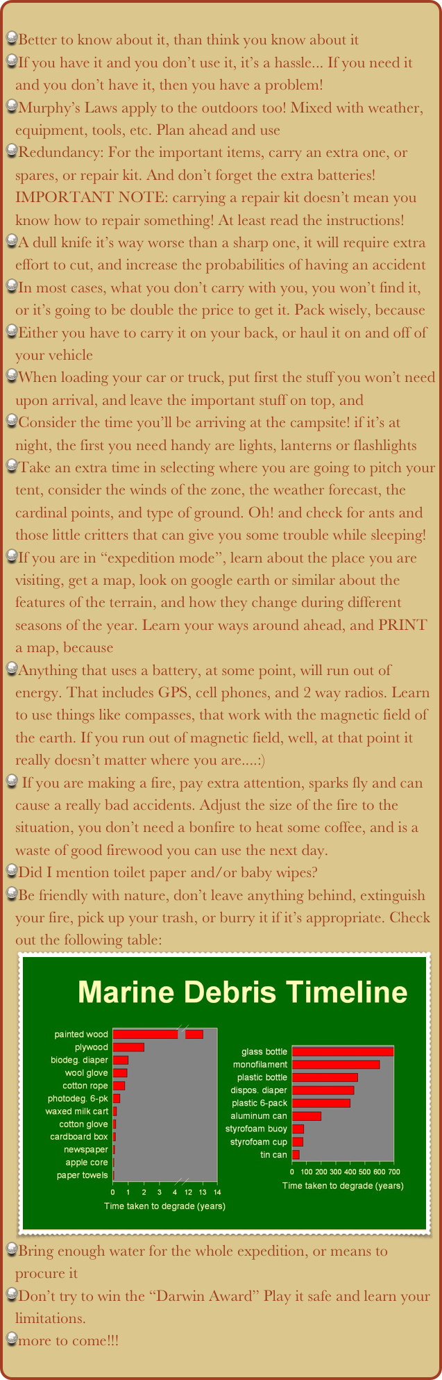 
Better to know about it, than think you know about it
If you have it and you don’t use it, it’s a hassle... If you need it and you don’t have it, then you have a problem!
Murphy’s Laws apply to the outdoors too! Mixed with weather, equipment, tools, etc. Plan ahead and use
Redundancy: For the important items, carry an extra one, or spares, or repair kit. And don’t forget the extra batteries!IMPORTANT NOTE: carrying a repair kit doesn’t mean you know how to repair something! At least read the instructions!
A dull knife it’s way worse than a sharp one, it will require extra effort to cut, and increase the probabilities of having an accident
In most cases, what you don’t carry with you, you won’t find it, or it’s going to be double the price to get it. Pack wisely, because
Either you have to carry it on your back, or haul it on and off of your vehicle
When loading your car or truck, put first the stuff you won’t need upon arrival, and leave the important stuff on top, and
Consider the time you’ll be arriving at the campsite! if it’s at night, the first you need handy are lights, lanterns or flashlights
Take an extra time in selecting where you are going to pitch your tent, consider the winds of the zone, the weather forecast, the cardinal points, and type of ground. Oh! and check for ants and those little critters that can give you some trouble while sleeping!
If you are in “expedition mode”, learn about the place you are visiting, get a map, look on google earth or similar about the features of the terrain, and how they change during different seasons of the year. Learn your ways around ahead, and PRINT a map, because
Anything that uses a battery, at some point, will run out of energy. That includes GPS, cell phones, and 2 way radios. Learn to use things like compasses, that work with the magnetic field of the earth. If you run out of magnetic field, well, at that point it really doesn’t matter where you are....:)
 If you are making a fire, pay extra attention, sparks fly and can cause a really bad accidents. Adjust the size of the fire to the situation, you don’t need a bonfire to heat some coffee, and is a waste of good firewood you can use the next day.
Did I mention toilet paper and/or baby wipes?
Be friendly with nature, don’t leave anything behind, extinguish your fire, pick up your trash, or burry it if it’s appropriate. Check out the following table:
￼
Bring enough water for the whole expedition, or means to procure it
Don’t try to win the “Darwin Award” Play it safe and learn your limitations.
more to come!!!